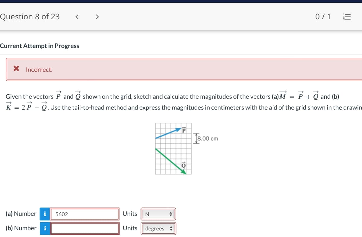 Question 8 of 23
Current Attempt in Progress
* Incorrect.
<
(a) Number i 5602
(b) Number i
P+ and (b)
=
Given the vectors P and shown on the grid, sketch and calculate the magnitudes of the vectors (a) M
K = 2P-O. Use the tail-to-head method and express the magnitudes in centimeters with the aid of the grid shown in the drawin
Units N
Units
degrees
P
0/1
18.00 cm
|||