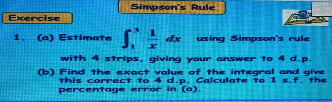 1
1. (a) Estimate
using Simpson's rule
with 4 strips, giving your answer to 4 d.p.
(b) Find the exact value of the integral and give
this correct to 4 d.p. Calculate to 1 s.f. the
percentage error in (a).
