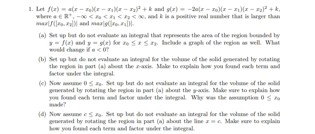 = -2a(x – xo)(x – x1)(x – x2)² + k,
1. Let f(x) = a(x – xo)(x – x1)(x – x2)² + k and g(x)
where a e R+, -0 < xo < x1< x2 < o0, and k is a positive real number that is larger than
max|f([xo, x2])| and mar|9([xo, x1])|-
(a) Set up but do not evaluate an integral that represents the area of the region bounded by
y = f(x) and y = g(x) for xo <¤< x2. Include a graph of the region as well. What
would change if a < 0?
(b) Set up but do not evaluate an integral for the volume of the solid generated by rotating
the region in part (a) about the x-axis. Make to explain how you found each term and
factor under the integral.
(c) Now assume 0 < xo. Set up but do not evaluate an integral for the volume of the solid
generated by rotating the region in part (a) about the y-axis. Make sure to explain how
you found each term and factor under the integral. Why was the assumption 0 < xo
made?
(d) Now assume c < xo. Set up but do not evaluate an integral for the volume of the solid
generated by rotating the region in part (a) about the line x = c. Make sure to explain
how you found each term and factor under the integral.
