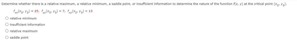 Determine whether there is a relative maximum, a relative minimum, a saddle point, or insufficient information to determine the nature of the function f(x, y) at the critical point (x, yo).
fxx(xor Yo) = 25, fyy(xo₁ Yo) = 7, fxy(xor Yo) = 13
O relative minimum
O insufficient information
O relative maximum
O saddle point