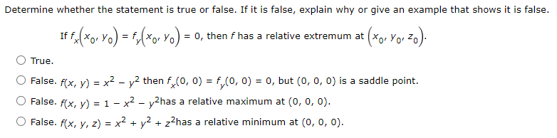 Determine whether the statement is true or false. If it is false, explain why or give an example that shows it is false.
If fx(xo, Yo) = f(xo, Yo) = 0, then f has a relative extremum at (
(xo, Yo, ²o).
True.
False. f(x, y) = x² - y² then fx(0, 0) = f(0, 0) = 0, but (0, 0, 0) is a saddle point.
False. f(x, y) = 1 - x² - y²has a relative maximum at (0, 0, 0).
False. f(x, y, z) = x² + y² + z²has a relative minimum at (0, 0, 0).