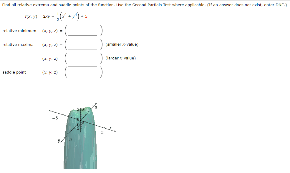 Find all relative extrema and saddle points of the function. Use the Second Partials Test where applicable. (If an answer does not exist, enter DNE.)
f(x, y) = 2xy − 1⁄2 (x²ª + yª) +
+5
relative minimum
relative maxima
saddle point
(x, y, z) =
(x, y, z) =
(x, y, z) =
(x, y, z) =
-5
y-5
5
(smaller x-value)
(larger x-value)