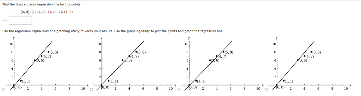 Find the least squares regression line for the points.
(0, 0), (1, 1), (3, 6), (4, 7), (5, 8)
y =
Use the regression capabilities of a graphing utility to verify your results. Use the graphing utility to plot the points and graph the regression line.
y
10
8
(5,8)
(4,7)
как
•, 6)
(1, 1)
(0, 0) 2
4
6
y
10
8
(1, 1)
0, 0) 2
(3, 6)
4
(5,8)
(4,7)
6
8
10
8
10
y
10
8
6
(1, 1)
0, 0) 2
(4,7)
(3,6)
(5,8)
4
6
8
10
y
10
8
6
(1, 1)
(0, 0) 2
(3,6)
4
(5,8)
(4,7)
6
8
10
X
