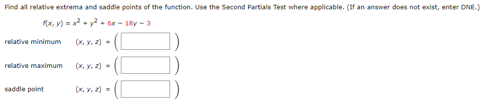 Find all relative extrema and saddle points of the function. Use the Second Partials Test where applicable. (If an answer does not exist, enter DNE.)
f(x, y) = x² + y² + 6x - 18y - 3
(x, y, z) =
relative minimum
relative maximum
saddle point
(x, y, z) =
(x, y, z) =