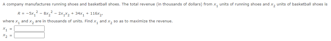 A company manufactures running shoes and basketball shoes. The total revenue (in thousands of dollars) from x₁ units of running shoes and x₂ units of basketball shoes is
R = -5x₁² - 8x₂² - 2x₁x₂ + 34x₁ + 116x₂,
where x₁ and x₂ are in thousands of units. Find X₁ and x₂ so as to maximize the revenue.
x1 =
x₂ =