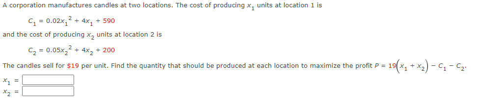 A corporation manufactures candles at two locations. The cost of producing x₁ units at location 1 is
C₁ = 0.02x₁² + 4x₁ +590
and the cost of producing X₂ units at location 2 is
C₂ = 0.05x₂²
The candles sell for $19 per unit. Find the quantity that should be produced at each location to maximize the profit P =
X₁ =
x₂ =
+
- 4x2
+ 200
= 19(x₁ + x₂) - C₁-C₂₁
