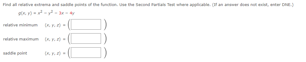 Find all relative extrema and saddle points of the function. Use the Second Partials Test where applicable. (If an answer does not exist, enter DNE.)
g(x, y) = x² - y² - 3x - 4y
relative minimum
relative maximum
saddle point
(x, y, z) =
(x, y, z) =
(x, y, z) =