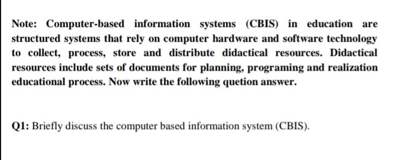 Note: Computer-based information systems (CBIS) in education are
structured systems that rely on computer hardware and software technology
to collect, process, store and distribute didactical resources. Didactical
resources include sets of documents for planning, programing and realization
educational process. Now write the following quetion answer.
Q1: Briefly discuss the computer based information system (CBIS).
