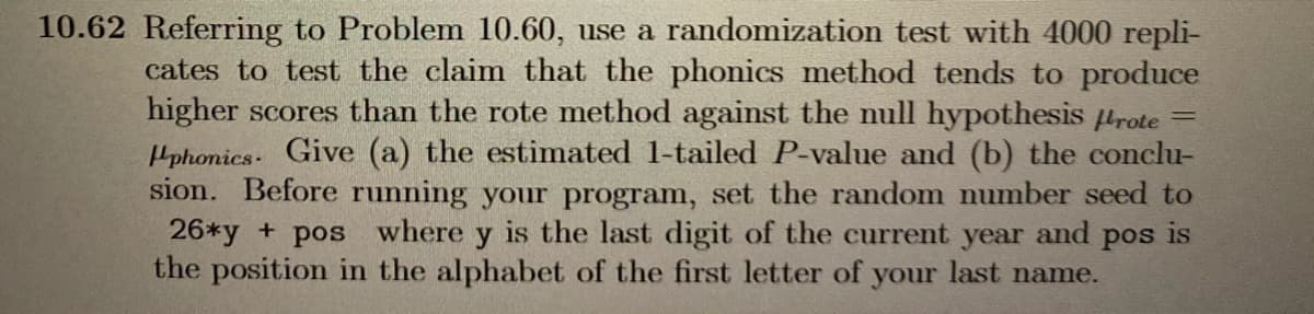 10.62 Referring to Problem 10.60, use a randomization test with 4000 repli-
cates to test the claim that the phonics method tends to produce
higher scores than the rote method against the null hypothesis urote
Hphonics- Give (a) the estimated 1-tailed P-value and (b) the conclu-
sion. Before running your program, set the random number seed to
26*y + pos where y is the last digit of the current year and pos is
the position in the alphabet of the first letter of your last name.
