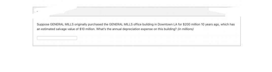 Suppose GENERAL MILLS originally purchased the GENERAL MILLS office building in Downtown LA for $200 million 10 years ago, which has
an estimated salvage value of $10 million. What's the annual depreciation expense on this building? (in millions)
