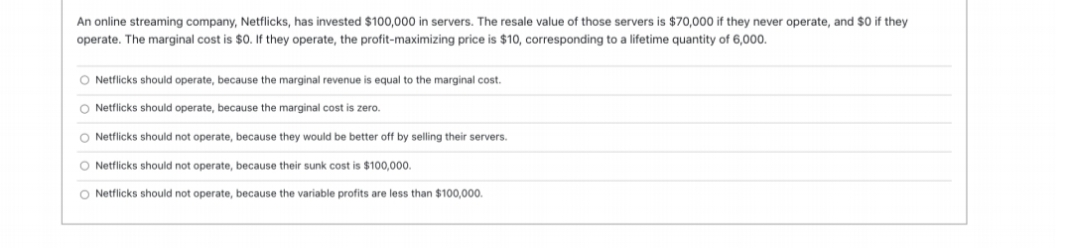 An online streaming company, Netflicks, has invested $100,000 in servers. The resale value of those servers is $70,000 if they never operate, and $0 if they
operate. The marginal cost is $0. If they operate, the profit-maximizing price is $10, corresponding to a lifetime quantity of 6,000.
O Netflicks should operate, because the marginal revenue is equal to the marginal cost.
O Netflicks should operate, because the marginal cost is zero.
O Netflicks should not operate, because they would be better off by selling their servers.
O Netflicks should not operate, because their sunk cost is $100,000.
O Netflicks should not operate, because the variable profits are less than $100,000.
