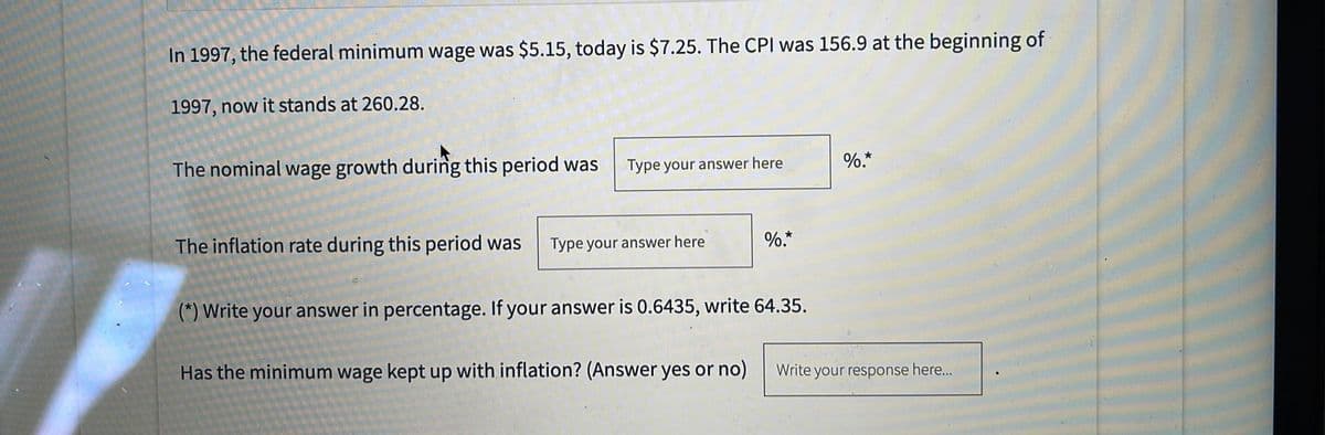 In 1997, the federal minimum wage was $5.15, today is $7.25. The CPI was 156.9 at the beginning of
1997, now it stands at 260.28.
The nominal wage growth during this period was
Type your answer here
%.*
The inflation rate during this period was
Type your answer here
%.*
(*) Write your answer in percentage. If your answer is 0.6435, write 64.35.
Has the minimum wage kept up with inflation? (Answer yes or no)
Write your response here...
