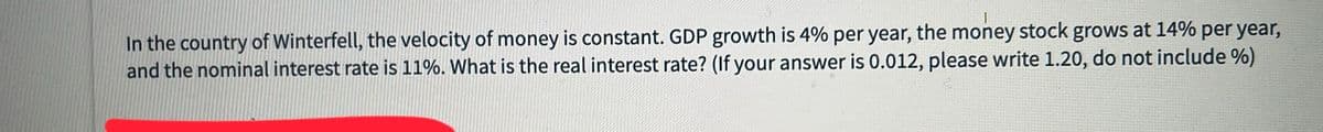 In the country of Winterfell, the velocity of money is constant. GDP growth is 4% per year, the money stock grows at 14% per year,
and the nominal interest rate is 11%. What is the real interest rate? (If your answer is 0.012, please write 1.20, do not include %)
