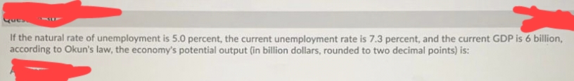 If the natural rate of unemployment is 5.0 percent, the current unemployment rate is 7.3 percent, and the current GDP is 6 billion,
according to Okun's law, the economy's potential output (in billion dollars, rounded to two decimal points) is:
