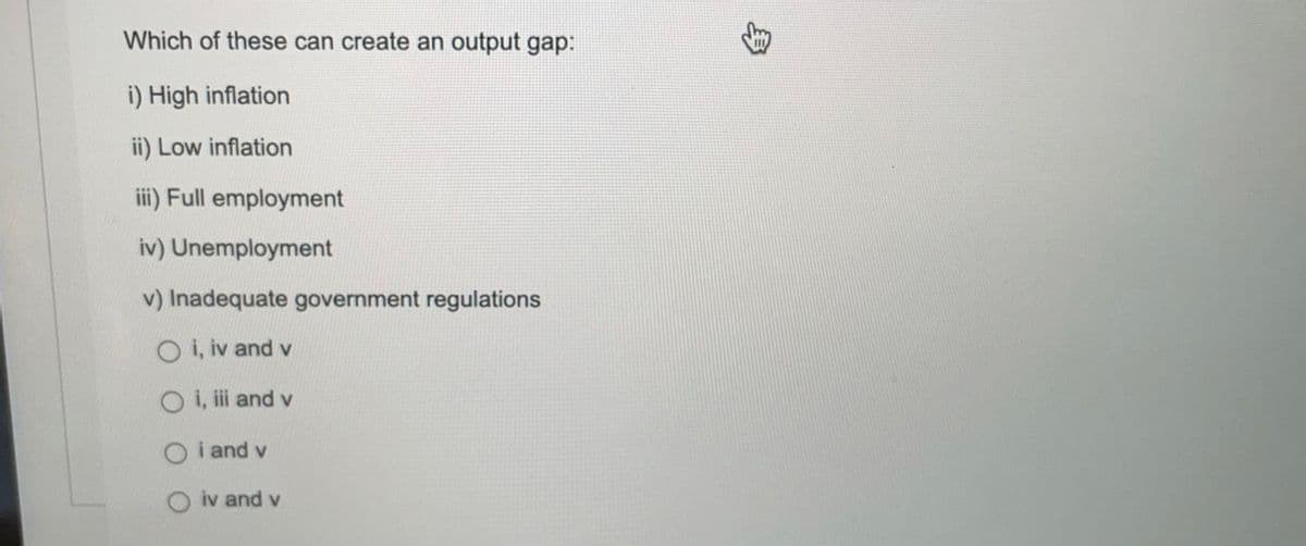 Which of these can create an output gap:
i) High inflation
ii) Low inflation
iii) Full employment
iv) Unemployment
v) Inadequate government regulations
O i, iv and v
O i, i and v
O i and v
iv and v
