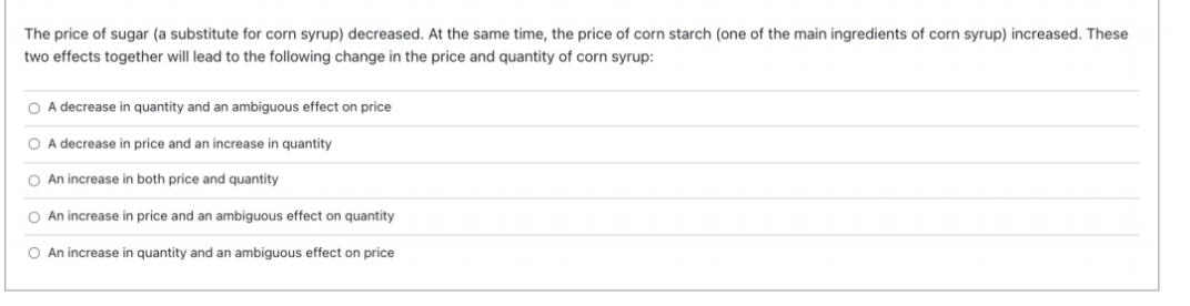 The price of sugar (a substitute for corn syrup) decreased. At the same time, the price of corn starch (one of the main ingredients of corn syrup) increased. These
two effects together will lead to the following change in the price and quantity of corn syrup:
O A decrease in quantity and an ambiguous effect on price
O A decrease in price and an increase in quantity
O An increase in both price and quantity
O An increase in price and an ambiguous effect on quantity
O An increase in quantity and an ambiguous effect on price
