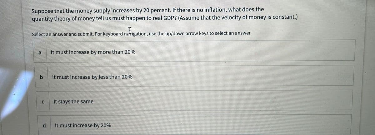 Suppose that the money supply increases by 20 percent. If there is no inflation, what does the
quantity theory of money tell us must happen to real GDP? (Assume that the velocity of money is constant.)
Select an answer and submit. For keyboard navigation, use the up/down arrow keys to select an answer.
a
It must increase by more than 20%
It must increase by less than 20%
C
It stays the same
d.
It must increase by 20%
