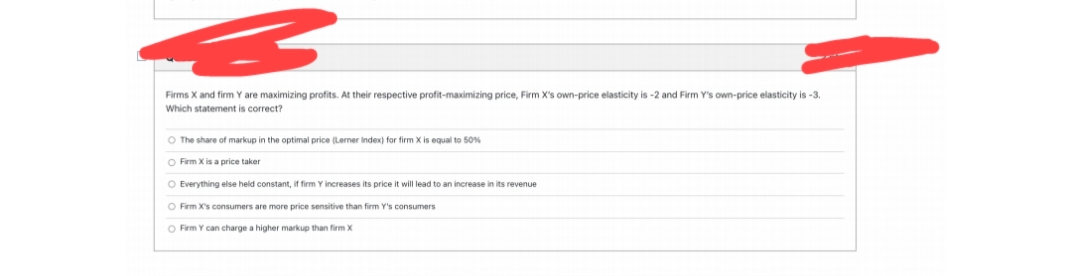 Firms X and firm Y are maximizing profits. At their respective profit-maximizing price, Firm X's own-price elasticity is -2 and Firm Y's own-price elasticity is -3.
Which statement is correct?
O The share of markup in the optimal price (Lerner index) for firm X is equal to 50%
O Firm X is a price taker
O Everything else held constant, if firm Y increases its price it will lead to an increase in its revenue
O Firm X's consumers are more price sensitive than firm Y's consumers
O Firm Y can charge a higher markup than firm X

