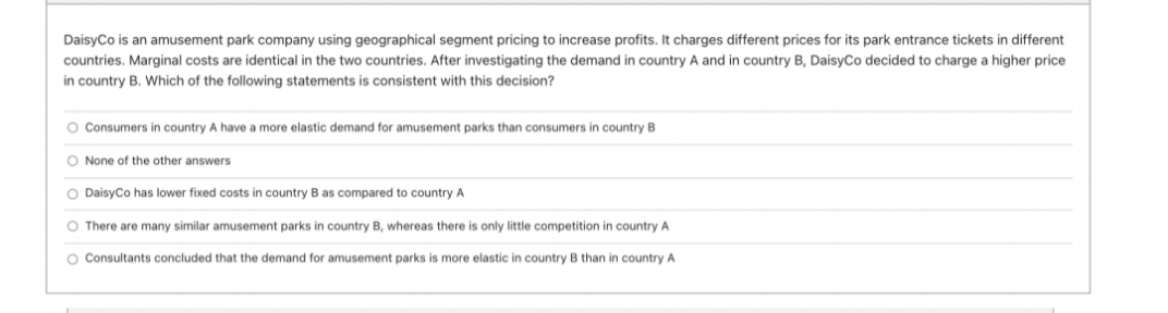 DaisyCo is an amusement park company using geographical segment pricing to increase profits. It charges different prices for its park entrance tickets in different
countries. Marginal costs are identical in the two countries. After investigating the demand in country A and in country B, DaisyCo decided to charge a higher price
in country B. which of the following statements is consistent with this decision?
O Consumers in country A have a more elastic demand for amusement parks than consumers in country B
O None of the other answers
O Daisyco has lower fixed costs in country B as compared to country A
O There are many similar amusement parks in country B, whereas there is only little competition in country A
O Consultants concluded that the demand for amusement parks is more elastic in country B than in country A
