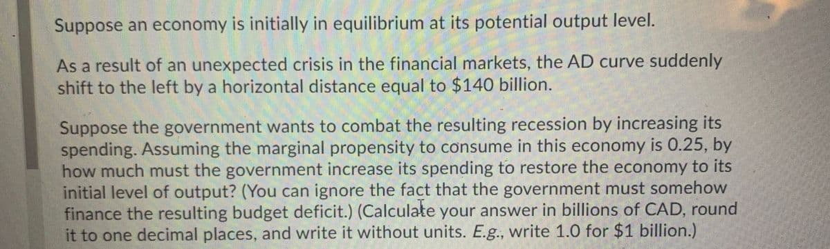 Suppose an economy is initially in equilibrium at its potential output level.
As a result of an unexpected crisis in the financial markets, the AD curve suddenly
shift to the left by a horizontal distance equal to $140 billion.
Suppose the government wants to combat the resulting recession by increasing its
spending. Assuming the marginal propensity to consume in this economy is 0.25, by
how much must the government increase its spending to restore the economy to its
initial level of output? (You can ignore the fact that the government must somehow
finance the resulting budget deficit.) (Calculate your answer in billions of CAD, round
it to one decimal places, and write it without units. E.g., write 1.0 for $1 billion.)
