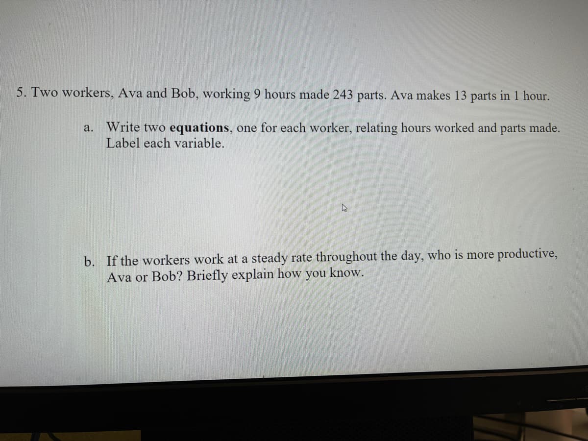 5. Two workers, Ava and Bob, working 9 hours made 243 parts. Ava makes 13 parts in 1 hour.
a. Write two equations, one for each worker, relating hours worked and parts made.
Label each variable.
b. If the workers work at a steady rate throughout the day, who is more productive,
Ava or Bob? Briefly explain how you know.
