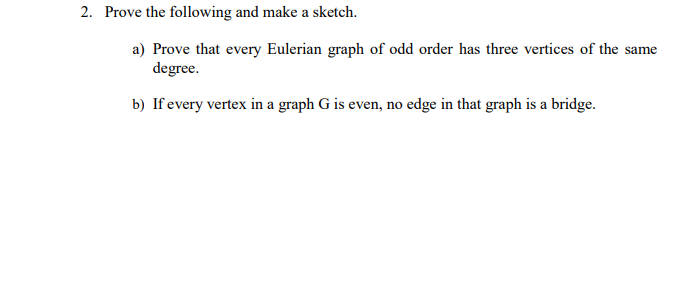 2. Prove the following and make a sketch.
a) Prove that every Eulerian graph of odd order has three vertices of the same
degree.
b) If every vertex in a graph G is even, no edge in that graph is a bridge.
