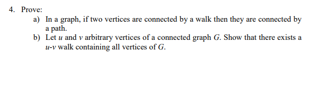 4. Prove:
a) In a graph, if two vertices are connected by a walk then they are connected by
a path.
b) Let u and v arbitrary vertices of a connected graph G. Show that there exists a
u-v walk containing all vertices of G.
