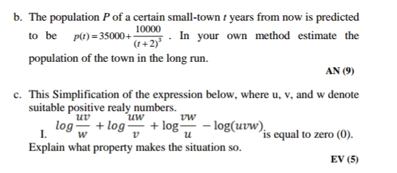 b. The population P of a certain small-town t years from now is predicted
In your own method estimate the
10000
to be p(t)=35000+&+2)*
population of the town in the long run.
AN (9)
c. This Simplification of the expression below, where u, v, and w denote
suitable positive realy numbers.
uv
uw
log + log + log - log(uvw),
vw
I.
Explain what property makes the situation so.
is equal to zero (0).
w
