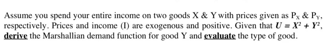 Assume you spend your entire income on two goods X & Y with prices given as Px & Py,
respectively. Prices and income (I) are exogenous and positive. Given that U = X² + Y?,
derive the Marshallian demand function for good Y and evaluate the type of good.
