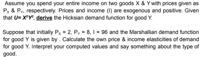 Assume you spend your entire income on two goods X & Y with prices given as
Px & Py, respectively. Prices and income (I) are exogenous and positive. Given
that U= X²Y?, derive the Hicksian demand function for good Y.
Suppose that initially Px = 2, Py = 8, I = 96 and the Marshallian demand function
for good Y is given by . Calculate the own price & income elasticities of demand
for good Y. Interpret your computed values and say something about the type of
good.
