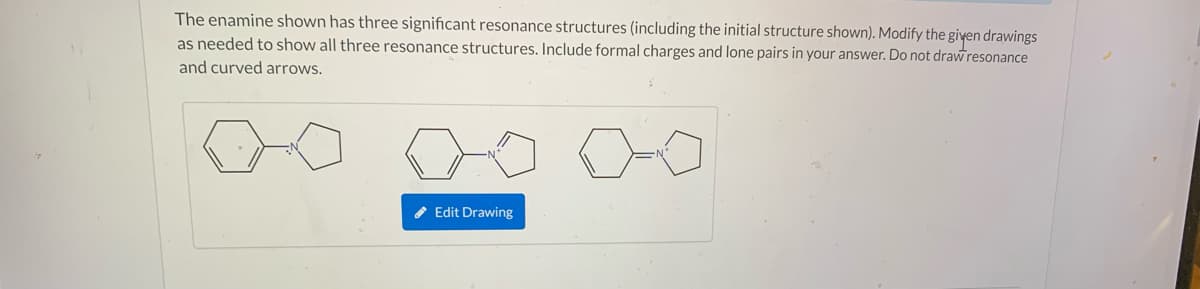 The enamine shown has three significant resonance structures (including the initial structure shown). Modify the given drawings
as needed to show all three resonance structures. Include formal charges and lone pairs in your answer. Do not drawresonance
and curved arrows.
* Edit Drawing
