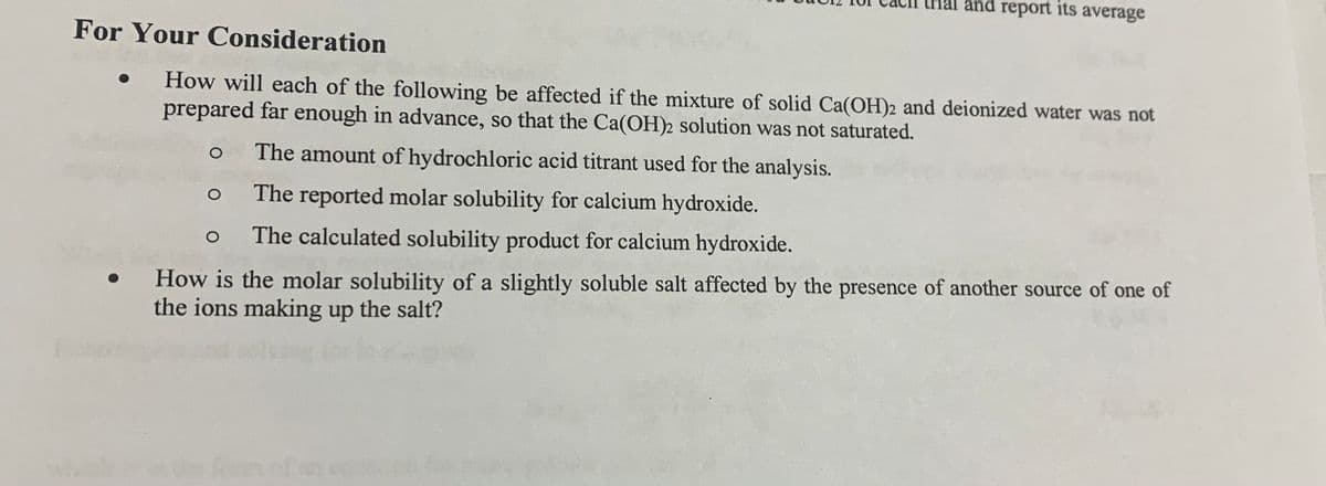 and report its average
For Your Consideration
How will each of the following be affected if the mixture of solid Ca(OH)2 and deionized water was not
prepared far enough in advance, so that the Ca(OH)2 solution was not saturated.
The amount of hydrochloric acid titrant used for the analysis.
The reported molar solubility for calcium hydroxide.
The calculated solubility product for calcium hydroxide.
How is the molar solubility of a slightly soluble salt affected by the presence of another source of one of
the ions making up the salt?
