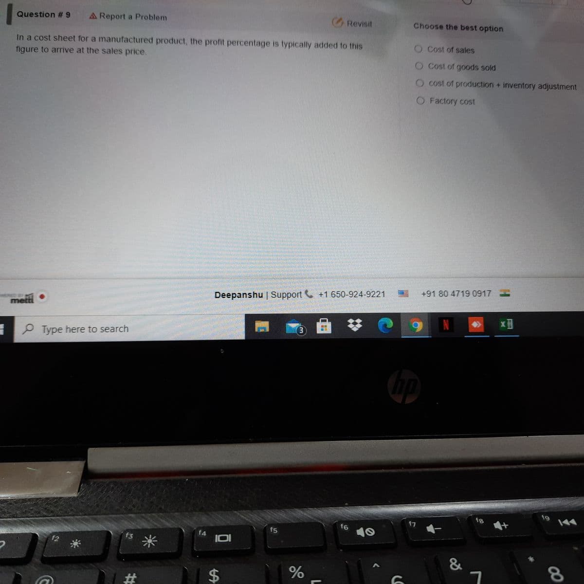 A Report a Problem
Revisit
Choose the best option
Question # 9
O Cost of sales
In a cost sheet for a manufactured product, the profit percentage is typically added to this
figure to arrive at the sales price.
Cost of goods sold
cost of production + inventory adjustment
O Factory cost
+91 80 4719 0917
Deepanshu | Support +1 650-924-9221
metti
P Type here to search
f9
8
f7
f6
10
f5
f4
f3
米
f2
%23
