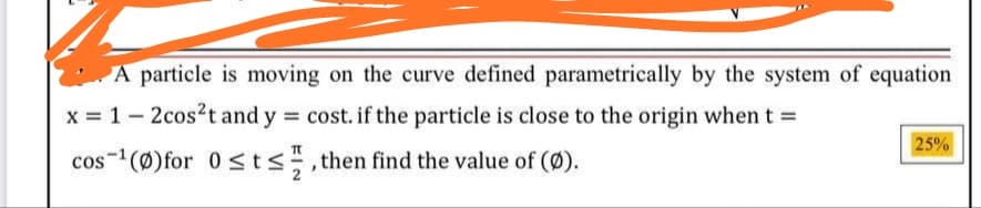 A particle is moving on the curve defined parametrically by the system of equation
x = 1- 2cos?t and y = cost. if the particle is close to the origin when t =
25%
cos-(Ø)for 0 sts,then find the value of (Ø).
