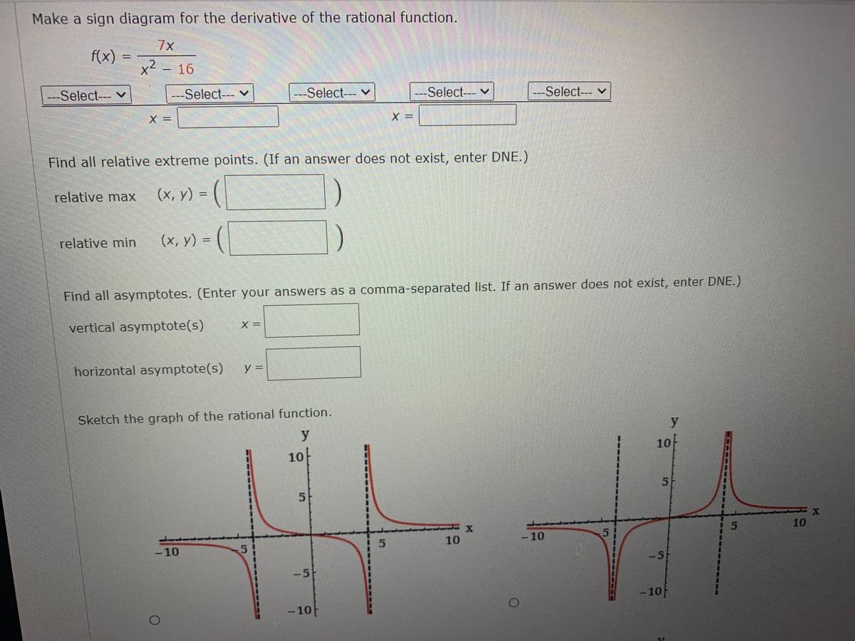 Make a sign diagram for the derivative of the rational function.
7x
f(x)
x²
16
---Select--- v
---Select--- v
---Select-- v
--Select--- v
---Select--- v
X D=
Find all relative extreme points. (If an answer does not exist, enter DNE.)
relative max
(x, y) =
relative min
(x, y) =
Find all asymptotes. (Enter your answers as a comma-separated list. If an answer does not exist, enter DNE.)
vertical asymptote(s)
X =
horizontal asymptote(s)
Sketch the graph of the rational function.
y
y
10
10-
10
10
-10
5
-10
-5
-5
-10
-10
5.
