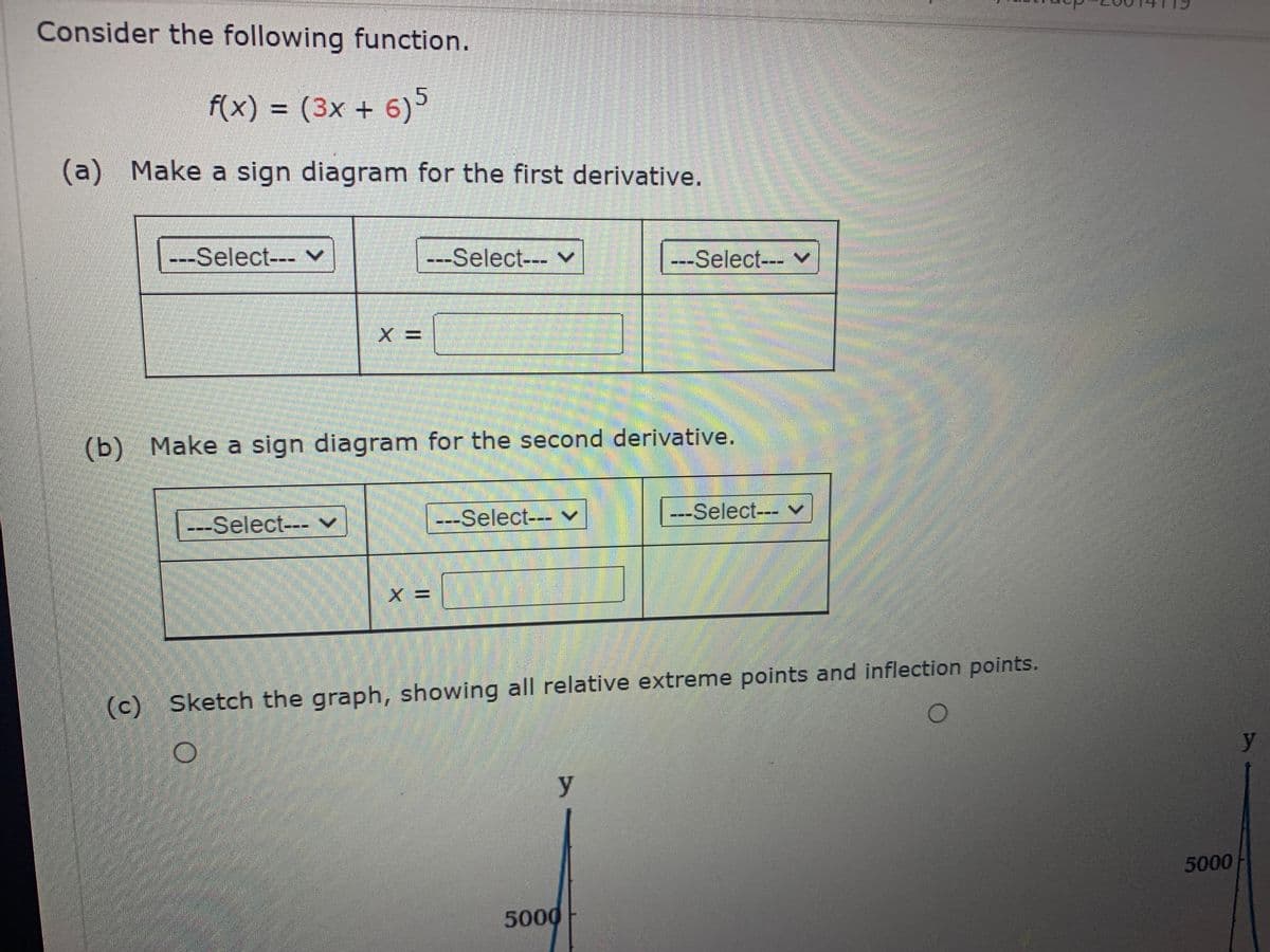 Consider the following function.
f(x) = (3x + 6)
(a) Make a sign diagram for the first derivative.
---Select--- v
---Select--- v
---Select---
(b) Make a sign diagram for the second derivative.
---Select--- v
---Select--- v
---Select--- v
(c) Sketch the graph, showing all relative extreme points and inflection points.
y
y
5000
5000
