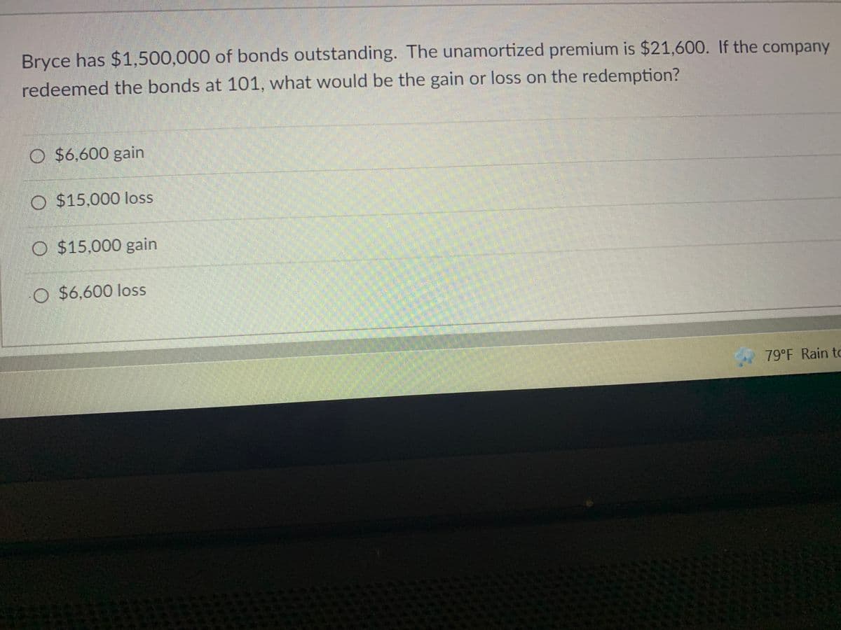 Bryce has $1,500,000 of bonds outstanding. The unamortized premium is $21,600. If the company
redeemed the bonds at 101, what would be the gain or loss on the redemption?
O $6,600 gain
O $15,000 loss
O $15,000 gain
O $6,600 loss
79°F Rain to
