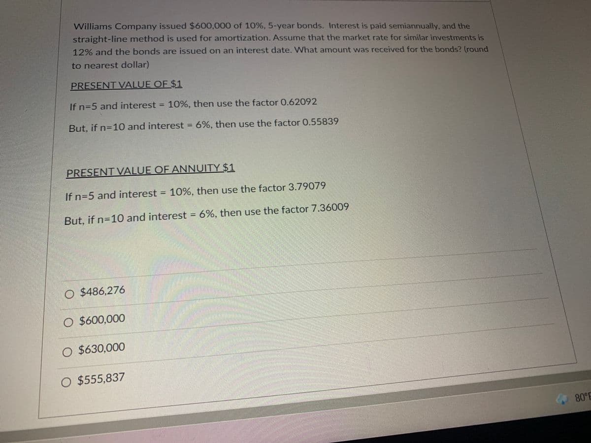 Williams Company issued $600,000 of 10%, 5-year bonds. Interest is paid semiannually, and the
straight-line method is used for amortization. Assume that the market rate for similar investments is
12% and the bonds are issued on an interest date. What amount was received for the bonds? (round
to nearest dollar)
PRESENT VALUE OF $1
If n=5 and interest = 10%, then use the factor 0.62092
%3D
But, if n=10 and interest = 6%, then use the factor 0.55839
%3D
PRESENT VALUE OF ANNUITY $1
If n=5 and interest = 10%, then use the factor 3.79079
But, if n=10 and interest = 6%, then use the factor 7.36009
%3D
O $486,276
O $600,000
O $630,000
O $555,837
