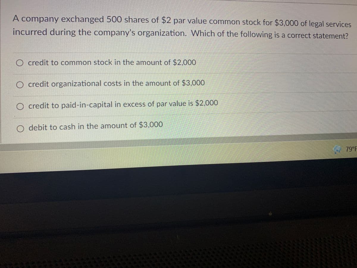 A company exchanged 500 shares of $2 par value common stock for $3,000 of legal services
incurred during the company's organization. Which of the following is a correct statement?
O credit to common stock in the amount of $2,000
O credit organizational costs in the amount of $3,000
O credit to paid-in-capital in excess of par value is $2,000
O debit to cash in the amount of $3,000
79°F
