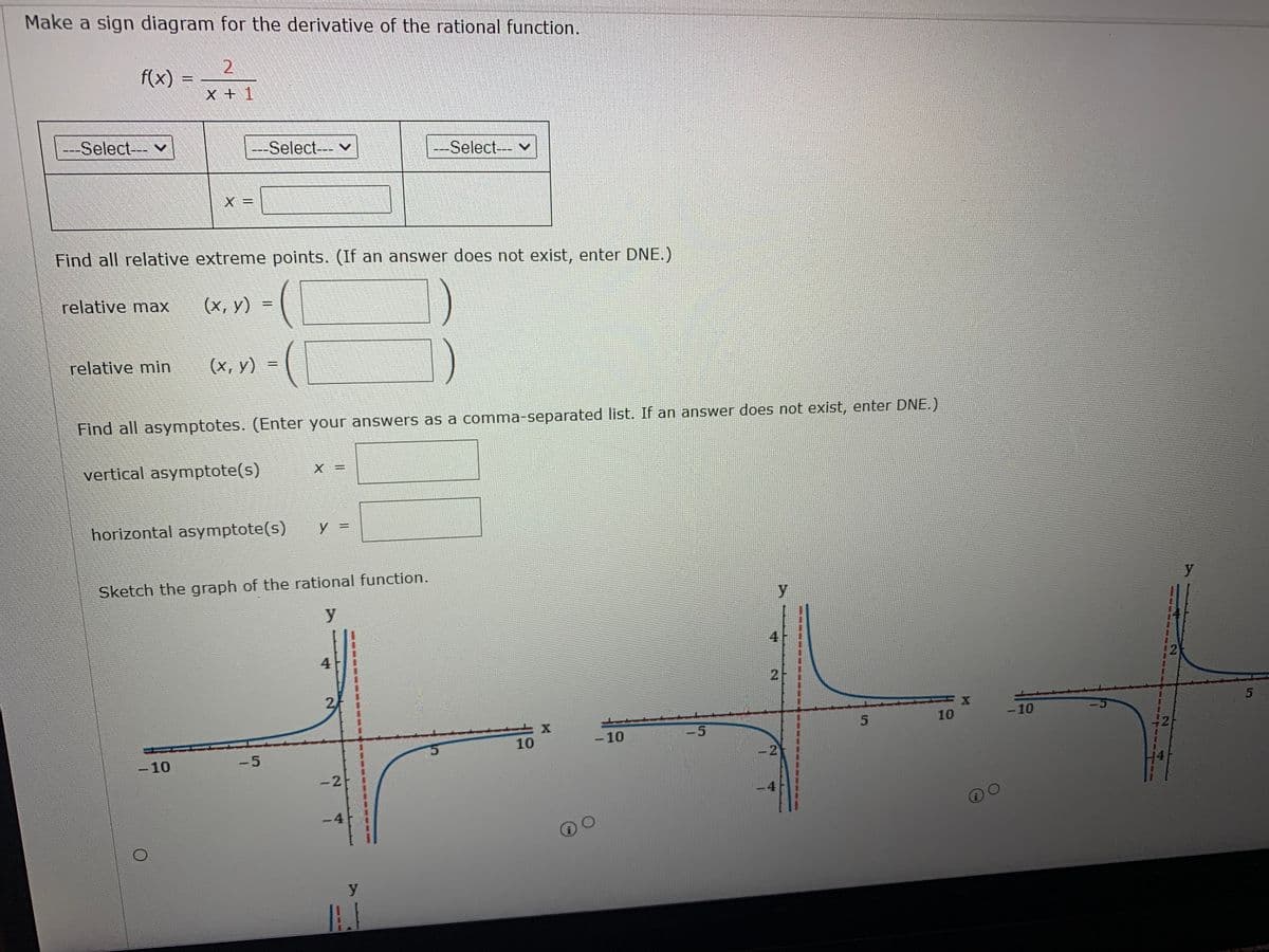 Make a sign diagram for the derivative of the rational function.
2.
f(x)
X +1
---Select-- v
---Select---
---Select--- v
Find all relative extreme points.
(If an answer does not exist, enter DNE.)
relative max
(x, y)
relative min
(x, y)
Find all asymptotes. (Enter your answers as a comma-separated list. If an answer does not exist, enter DNE.)
vertical asymptote(s)
%3D
horizontal asymptote(s)
y =
Sketch the graph of the rational function.
y
y
y
4
4.
10
-10
-5
10
-10
-10
-5
-2
14
|
4
-4
2.
2.
5.
2.
2.
1.
