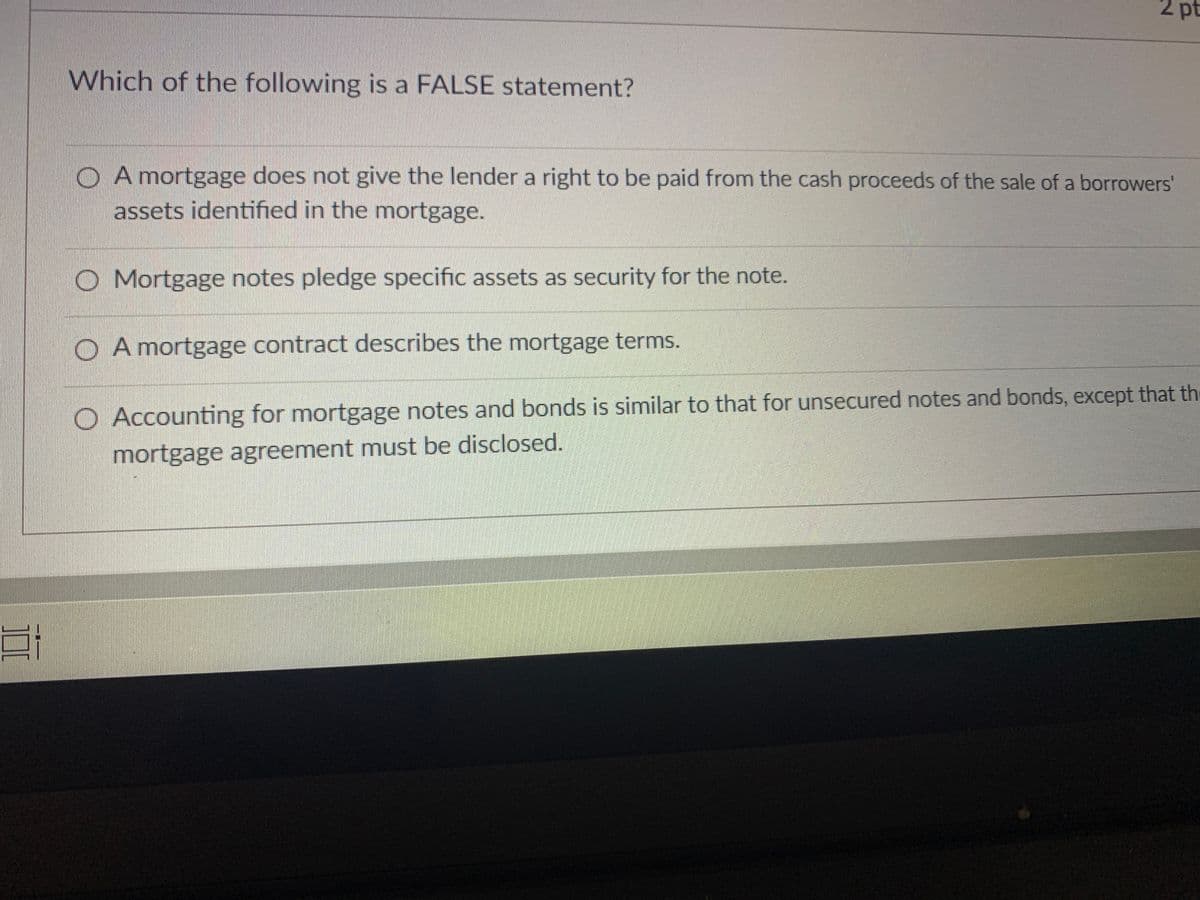 2 pt
Which of the following is a FALSE statement?
O A mortgage does not give the lender a right to be paid from the cash proceeds of the sale of a borrowers'
assets identified in the mortgage.
O Mortgage notes pledge specific assets as security for the note.
O A mortgage contract describes the mortgage terms.
O Accounting for mortgage notes and bonds is similar to that for unsecured notes and bonds, except that th
mortgage agreement must be disclosed.
