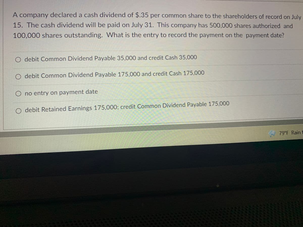 A company declared a cash dividend of $.35 per common share to the shareholders of record on July
15. The cash dividend will be paid on July 31. This company has 500,000 shares authorized and
100,000 shares outstanding. What is the entry to record the payment on the payment date?
O debit Common Dividend Payable 35,000 and credit Cash 35,000
O debit Common Dividend Payable 175,000 and credit Cash 175,000
O no entry on payment date
O debit Retained Earnings 175,000; credit Common Dividend Payable 175,000
79°F Rain t
