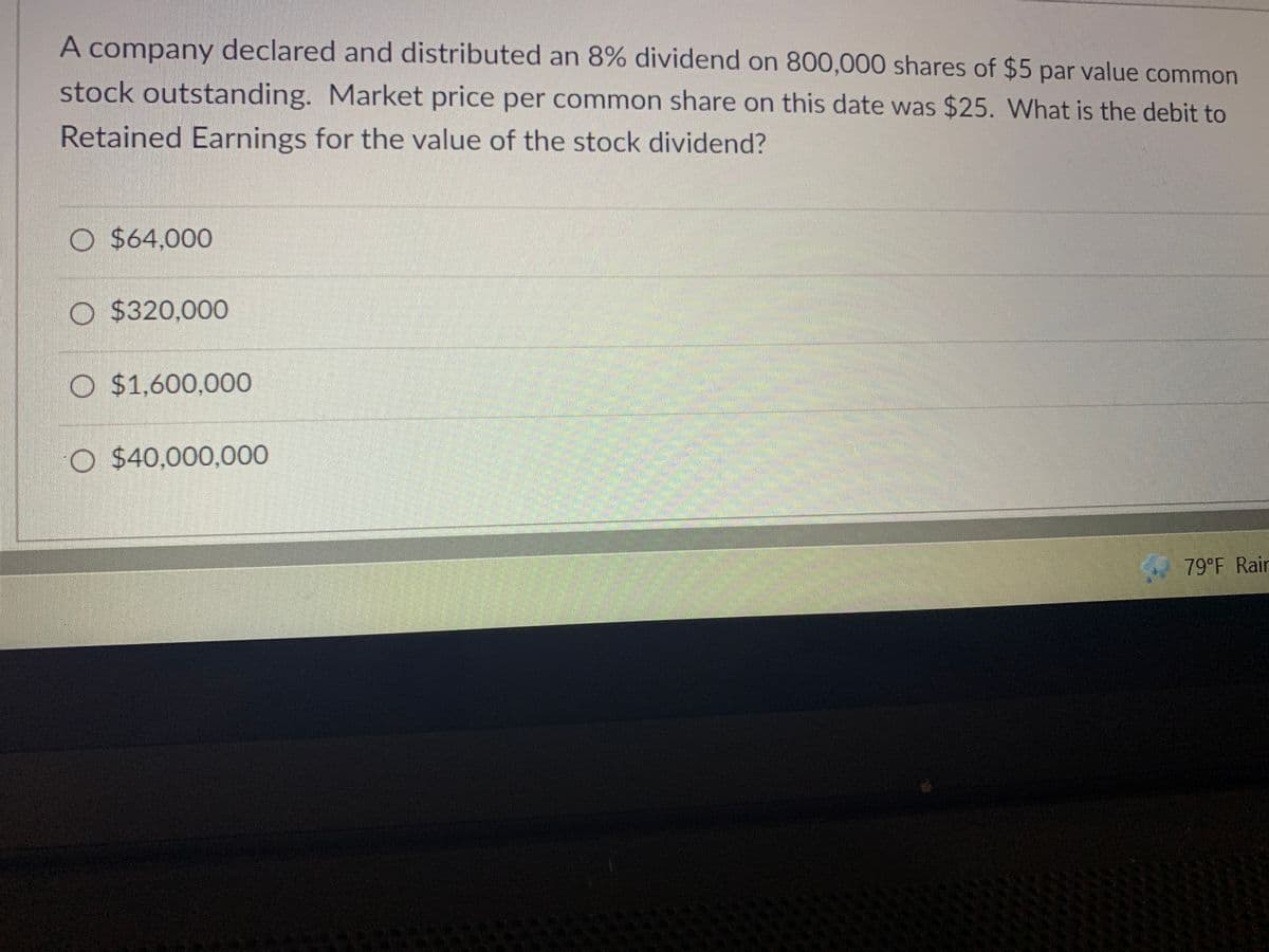 A company declared and distributed an 8% dividend on 800,000 shares of $5 par value common
stock outstanding. Market price per common share on this date was $25. What is the debit to
Retained Earnings for the value of the stock dividend?
O $64,000
O $320,000
O $1,600,000
O $40,000,000
79°F Rair
