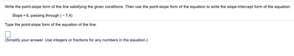 Write the point-slope form of the line satisfying the given conditions. Then use the point-slope form of the equation to write the slope-intercept form of the equation.
Slope = 6, passing through (- 7,4)
Type the point-slope form of the equation of the line.
(Simplify your answer. Use integers or fractions for any numbers in the equation.)
