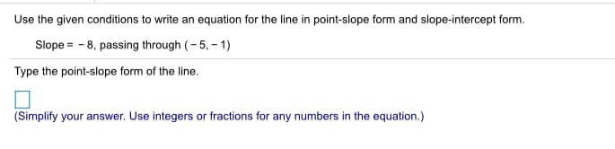 Use the given conditions to write an equation for the line in point-slope form and slope-intercept form.
Slope = - 8, passing through (- 5, – 1)
Type the point-slope form of the line.
(Simplify your answer. Use integers or fractions for any numbers in the equation.)
