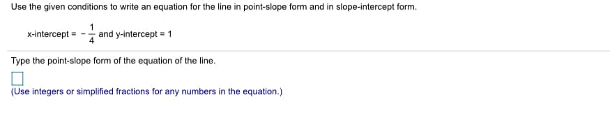 Use the given conditions to write an equation for the line in point-slope form and in slope-intercept form.
x-intercept
and y-intercept = 1
Type the point-slope form of the equation of the line.
(Use integers or simplified fractions for any numbers in the equation.)
