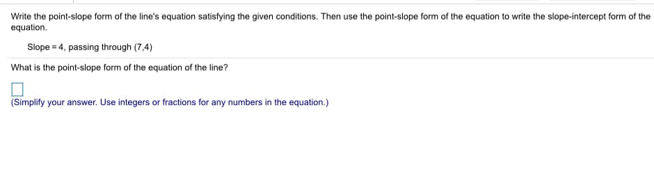 Write the point-slope form of the line's equation satisfying the given conditions. Then use the point-slope form of the equation to write the slope-intercept form of the
equation.
Slope = 4, passing through (7,4)
What is the point-slope form of the equation of the line?
(Simplify your answer. Use integers or fractions for any numbers in the equation.)
