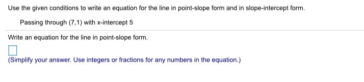 Use the given conditions to write an equation for the line in point-slope form and in slope-intercept form.
Passing through (7,1) with x-intercept 5
Write an equation for the line in point-slope form.
(Simplify your answer. Use integers or fractions for any numbers in the equation.)
