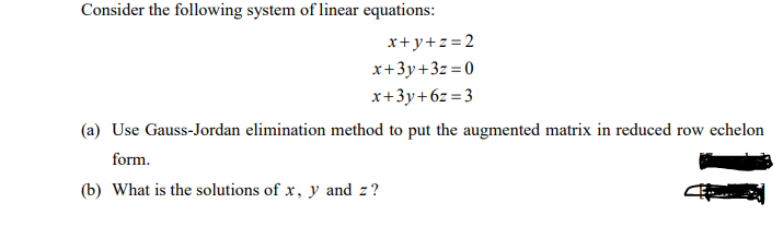 Consider the following system of linear equations:
x+y+z=2
x+3y+3z =0
x+3y+6z=3
(a) Use Gauss-Jordan elimination method to put the augmented matrix in reduced row echelon
form.
(b) What is the solutions of x, y and z?
