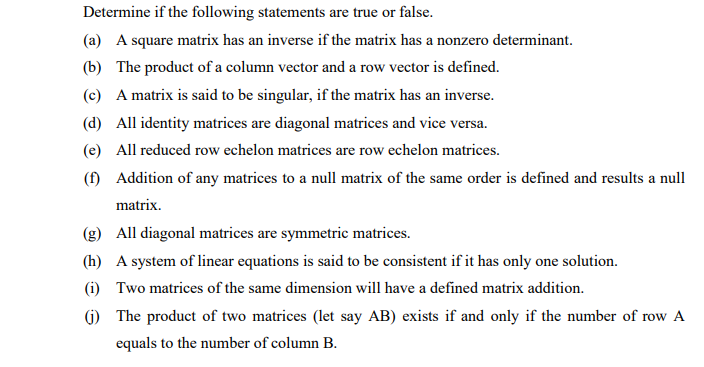 Determine if the following statements are true or false.
(a) A square matrix has an inverse if the matrix has a nonzero determinant.
(b) The product of a column vector and a row vector is defined.
(c) A matrix is said to be singular, if the matrix has an inverse.
(d) All identity matrices are diagonal matrices and vice versa.
(e) All reduced row echelon matrices are row echelon matrices.
(f) Addition of any matrices to a null matrix of the same order is defined and results a null
matrix.
(g) All diagonal matrices are symmetric matrices.
(h) A system of linear equations is said to be consistent if it has only one solution.
(i) Two matrices of the same dimension will have a defined matrix addition.
() The product of two matrices (let say AB) exists if and only if the number of row A
equals to the number of column B.
